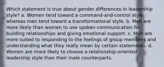 Which statement is true about gender differences in leadership style? a. Women tend toward a command-and-control style whereas men tend toward a transformational style. b. Men are more likely than women to use spoken communication for building relationships and giving emotional support. c. Men are more suited to responding to the feelings of group members and understanding what they really mean by certain statements. d. Women are more likely to choose a relationship-oriented leadership style than their male counterparts.