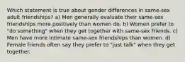 Which statement is true about gender differences in same-sex adult friendships? a) Men generally evaluate their same-sex friendships more positively than women do. b) Women prefer to "do something" when they get together with same-sex friends. c) Men have more intimate same-sex friendships than women. d) Female friends often say they prefer to "just talk" when they get together.