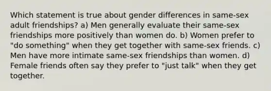 Which statement is true about gender differences in same-sex adult friendships? a) Men generally evaluate their same-sex friendships more positively than women do. b) Women prefer to "do something" when they get together with same-sex friends. c) Men have more intimate same-sex friendships than women. d) Female friends often say they prefer to "just talk" when they get together.