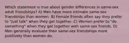 Which statement is true about gender differences in same-sex adult friendships? A) Men have more intimate same-sex friendships than women. B) Female friends often say they prefer to "just talk" when they get together. C) Women prefer to "do something" when they get together with same-sex friends. D) Men generally evaluate their same-sex friendships more positively than women do.