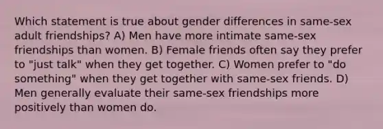 Which statement is true about gender differences in same-sex adult friendships? A) Men have more intimate same-sex friendships than women. B) Female friends often say they prefer to "just talk" when they get together. C) Women prefer to "do something" when they get together with same-sex friends. D) Men generally evaluate their same-sex friendships more positively than women do.