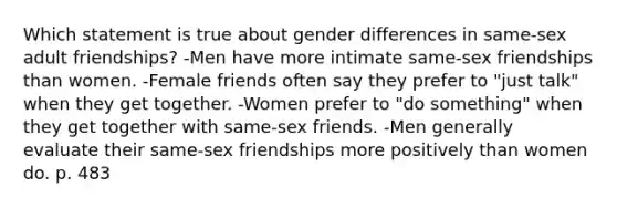 Which statement is true about gender differences in same-sex adult friendships? -Men have more intimate same-sex friendships than women. -Female friends often say they prefer to "just talk" when they get together. -Women prefer to "do something" when they get together with same-sex friends. -Men generally evaluate their same-sex friendships more positively than women do. p. 483