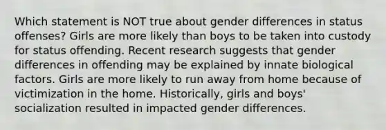 Which statement is NOT true about gender differences in status offenses? Girls are more likely than boys to be taken into custody for status offending. Recent research suggests that gender differences in offending may be explained by innate biological factors. Girls are more likely to run away from home because of victimization in the home. Historically, girls and boys' socialization resulted in impacted gender differences.