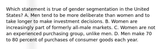 Which statement is true of gender segmentation in the United States? A. Men tend to be more deliberate than women and to take longer to make investment decisions. B. Women are increasingly part of formerly all-male markets. C. Women are not an experienced purchasing group, unlike men. D. Men make 70 to 80 percent of purchases of consumer goods each year.