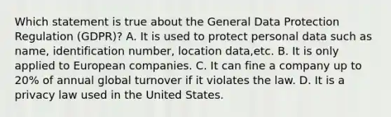 Which statement is true about the General Data Protection Regulation (GDPR)? A. It is used to protect personal data such as name, identification number, location data,etc. B. It is only applied to European companies. C. It can fine a company up to 20% of annual global turnover if it violates the law. D. It is a privacy law used in the United States.