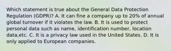 Which statement is true about the General Data Protection Regulation (GDPR)? A. It can fine a company up to 20% of annual global turnover if it violates the law. B. It is used to protect personal data such as name, identification number, location data,etc. C. It is a privacy law used in the United States. D. It is only applied to European companies.