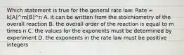 Which statement is true for the general rate law: Rate = k[A]^m[B]^n A. it can be written from the stoichiometry of the overall reaction B. the overall order of the reaction is equal to m times n C. the values for the exponents must be determined by experiment D. the exponents in the rate law must be positive integers