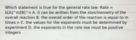 Which statement is true for the general rate law: Rate = k[A]^m[B]^n A. it can be written from the stoichiometry of the overall reaction B. the overall order of the reaction is equal to m times n C. the values for the exponents must be determined by experiment D. the exponents in the rate law must be positive integers