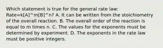 Which statement is true for the general rate law: Rate=k[A]^m[B]^n? A. It can be written from the stoichiometry of the overall reaction. B. The overall order of the reaction is equal to m times n. C. The values for the exponents must be determined by experiment. D. The exponents in the rate law must be positive integers.