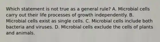 Which statement is not true as a general rule? A. Microbial cells carry out their life processes of growth independently. B. Microbial cells exist as single cells. C. Microbial cells include both bacteria and viruses. D. Microbial cells exclude the cells of plants and animals.