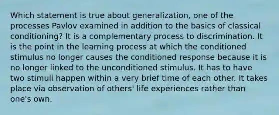 Which statement is true about generalization, one of the processes Pavlov examined in addition to the basics of classical conditioning? It is a complementary process to discrimination. It is the point in the learning process at which the conditioned stimulus no longer causes the conditioned response because it is no longer linked to the unconditioned stimulus. It has to have two stimuli happen within a very brief time of each other. It takes place via observation of others' life experiences rather than one's own.