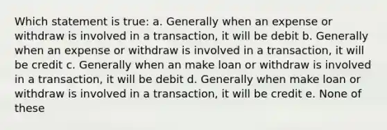 Which statement is true: a. Generally when an expense or withdraw is involved in a transaction, it will be debit b. Generally when an expense or withdraw is involved in a transaction, it will be credit c. Generally when an make loan or withdraw is involved in a transaction, it will be debit d. Generally when make loan or withdraw is involved in a transaction, it will be credit e. None of these