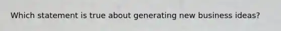 Which statement is true about generating new business ideas?