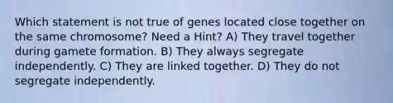 Which statement is not true of genes located close together on the same chromosome? Need a Hint? A) They travel together during gamete formation. B) They always segregate independently. C) They are linked together. D) They do not segregate independently.