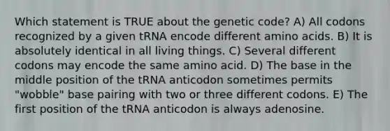 Which statement is TRUE about the genetic code? A) All codons recognized by a given tRNA encode different amino acids. B) It is absolutely identical in all living things. C) Several different codons may encode the same amino acid. D) The base in the middle position of the tRNA anticodon sometimes permits "wobble" base pairing with two or three different codons. E) The first position of the tRNA anticodon is always adenosine.