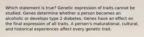 Which statement is true? Genetic expression of traits cannot be studied. Genes determine whether a person becomes an alcoholic or develops type 2 diabetes. Genes have an effect on the final expression of all traits. A person's maturational, cultural, and historical experiences affect every genetic trait.