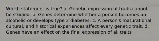 Which statement is true? a. Genetic expression of traits cannot be studied. b. Genes determine whether a person becomes an alcoholic or develops type 2 diabetes. c. A person's maturational, cultural, and historical experiences affect every genetic trait. d. Genes have an effect on the final expression of all traits