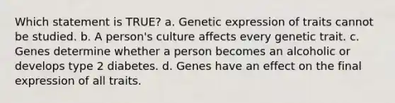 Which statement is TRUE? a. Genetic expression of traits cannot be studied. b. A person's culture affects every genetic trait. c. Genes determine whether a person becomes an alcoholic or develops type 2 diabetes. d. Genes have an effect on the final expression of all traits.