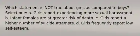 Which statement is NOT true about girls as compared to boys? Select one: a. Girls report experiencing more sexual harassment. b. Infant females are at greater risk of death. c. Girls report a higher number of suicide attempts. d. Girls frequently report low self-esteem.