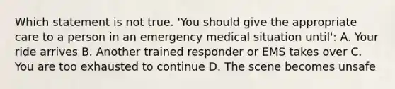 Which statement is not true. 'You should give the appropriate care to a person in an emergency medical situation until': A. Your ride arrives B. Another trained responder or EMS takes over C. You are too exhausted to continue D. The scene becomes unsafe