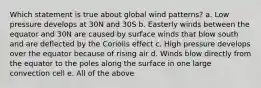 Which statement is true about global wind patterns? a. Low pressure develops at 30N and 30S b. Easterly winds between the equator and 30N are caused by surface winds that blow south and are deflected by the Coriolis effect c. High pressure develops over the equator because of rising air d. Winds blow directly from the equator to the poles along the surface in one large convection cell e. All of the above