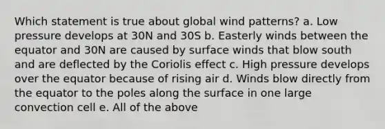 Which statement is true about global wind patterns? a. Low pressure develops at 30N and 30S b. Easterly winds between the equator and 30N are caused by surface winds that blow south and are deflected by the Coriolis effect c. High pressure develops over the equator because of rising air d. Winds blow directly from the equator to the poles along the surface in one large convection cell e. All of the above