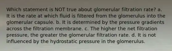 Which statement is NOT true about glomerular filtration rate? a. It is the rate at which fluid is filtered from the glomerulus into the glomerular capsule. b. It is determined by the pressure gradients across the filtration membrane. c. The higher the net filtration pressure, the greater the glomerular filtration rate. d. It is not influenced by the hydrostatic pressure in the glomerulus.