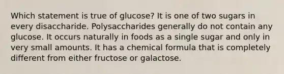 Which statement is true of glucose? It is one of two sugars in every disaccharide. Polysaccharides generally do not contain any glucose. It occurs naturally in foods as a single sugar and only in very small amounts. It has a chemical formula that is completely different from either fructose or galactose.