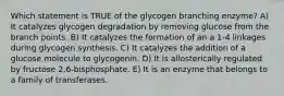 Which statement is TRUE of the glycogen branching enzyme? A) It catalyzes glycogen degradation by removing glucose from the branch points. B) It catalyzes the formation of an a 1-4 linkages during glycogen synthesis. C) It catalyzes the addition of a glucose molecule to glycogenin. D) It is allosterically regulated by fructose 2,6-bisphosphate. E) It is an enzyme that belongs to a family of transferases.