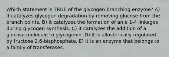 Which statement is TRUE of the glycogen branching enzyme? A) It catalyzes glycogen degradation by removing glucose from the branch points. B) It catalyzes the formation of an a 1-4 linkages during glycogen synthesis. C) It catalyzes the addition of a glucose molecule to glycogenin. D) It is allosterically regulated by fructose 2,6-bisphosphate. E) It is an enzyme that belongs to a family of transferases.