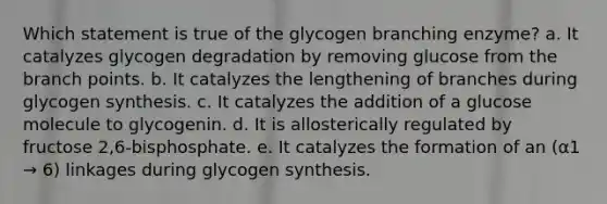 Which statement is true of the glycogen branching enzyme? a. It catalyzes glycogen degradation by removing glucose from the branch points. b. It catalyzes the lengthening of branches during glycogen synthesis. c. It catalyzes the addition of a glucose molecule to glycogenin. d. It is allosterically regulated by fructose 2,6-bisphosphate. e. It catalyzes the formation of an (α1 → 6) linkages during glycogen synthesis.