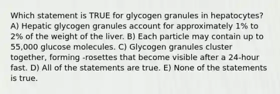 Which statement is TRUE for glycogen granules in hepatocytes? A) Hepatic glycogen granules account for approximately 1% to 2% of the weight of the liver. B) Each particle may contain up to 55,000 glucose molecules. C) Glycogen granules cluster together, forming -rosettes that become visible after a 24-hour fast. D) All of the statements are true. E) None of the statements is true.