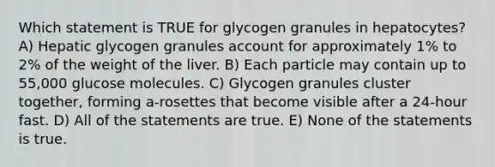 Which statement is TRUE for glycogen granules in hepatocytes? A) Hepatic glycogen granules account for approximately 1% to 2% of the weight of the liver. B) Each particle may contain up to 55,000 glucose molecules. C) Glycogen granules cluster together, forming a-rosettes that become visible after a 24-hour fast. D) All of the statements are true. E) None of the statements is true.