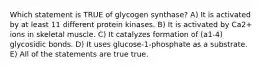 Which statement is TRUE of glycogen synthase? A) It is activated by at least 11 different protein kinases. B) It is activated by Ca2+ ions in skeletal muscle. C) It catalyzes formation of (a1-4) glycosidic bonds. D) It uses glucose-1-phosphate as a substrate. E) All of the statements are true true.