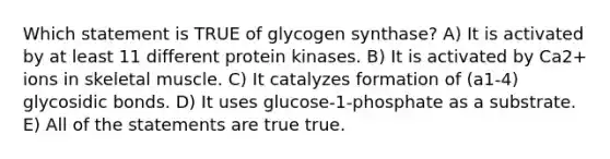 Which statement is TRUE of glycogen synthase? A) It is activated by at least 11 different protein kinases. B) It is activated by Ca2+ ions in skeletal muscle. C) It catalyzes formation of (a1-4) glycosidic bonds. D) It uses glucose-1-phosphate as a substrate. E) All of the statements are true true.