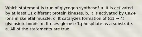 Which statement is true of glycogen synthase? a. It is activated by at least 11 different protein kinases. b. It is activated by Ca2+ ions in skeletal muscle. c. It catalyzes formation of (α1 → 4) glycosidic bonds. d. It uses glucose 1-phosphate as a substrate. e. All of the statements are true.