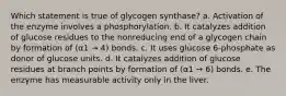 Which statement is true of glycogen synthase? a. Activation of the enzyme involves a phosphorylation. b. It catalyzes addition of glucose residues to the nonreducing end of a glycogen chain by formation of (α1 → 4) bonds. c. It uses glucose 6-phosphate as donor of glucose units. d. It catalyzes addition of glucose residues at branch points by formation of (α1 → 6) bonds. e. The enzyme has measurable activity only in the liver.