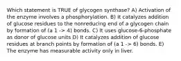 Which statement is TRUE of glycogen synthase? A) Activation of the enzyme involves a phosphorylation. B) It catalyzes addition of glucose residues to the nonreducing end of a glycogen chain by formation of (a 1 -> 4) bonds. C) It uses glucose-6-phosphate as donor of glucose units D) It catalyzes addition of glucose residues at branch points by formation of (a 1 -> 6) bonds. E) The enzyme has measurable activity only in liver.