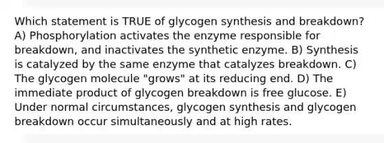 Which statement is TRUE of glycogen synthesis and breakdown? A) Phosphorylation activates the enzyme responsible for breakdown, and inactivates the synthetic enzyme. B) Synthesis is catalyzed by the same enzyme that catalyzes breakdown. C) The glycogen molecule "grows" at its reducing end. D) The immediate product of glycogen breakdown is free glucose. E) Under normal circumstances, glycogen synthesis and glycogen breakdown occur simultaneously and at high rates.