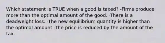 Which statement is TRUE when a good is taxed? -Firms produce <a href='https://www.questionai.com/knowledge/keWHlEPx42-more-than' class='anchor-knowledge'>more than</a> the optimal amount of the good. -There is a deadweight loss. -The new equilibrium quantity is higher than the optimal amount -The price is reduced by the amount of the tax.