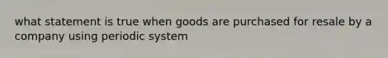 what statement is true when goods are purchased for resale by a company using periodic system