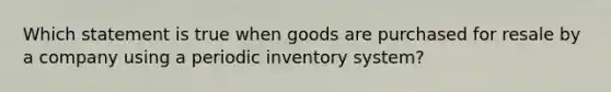 Which statement is true when goods are purchased for resale by a company using a periodic inventory system?