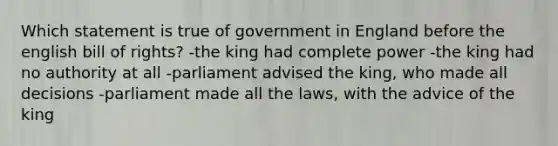 Which statement is true of government in England before the english bill of rights? -the king had complete power -the king had no authority at all -parliament advised the king, who made all decisions -parliament made all the laws, with the advice of the king