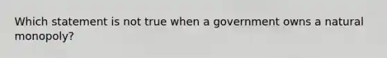 Which statement is not true when a government owns a natural monopoly?