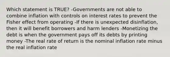 Which statement is TRUE? -Governments are not able to combine inflation with controls on interest rates to prevent the Fisher effect from operating -If there is unexpected disinflation, then it will benefit borrowers and harm lenders -Monetizing the debt is when the government pays off its debts by printing money -The real rate of return is the nominal inflation rate minus the real inflation rate