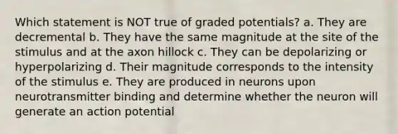 Which statement is NOT true of graded potentials? a. They are decremental b. They have the same magnitude at the site of the stimulus and at the axon hillock c. They can be depolarizing or hyperpolarizing d. Their magnitude corresponds to the intensity of the stimulus e. They are produced in neurons upon neurotransmitter binding and determine whether the neuron will generate an action potential