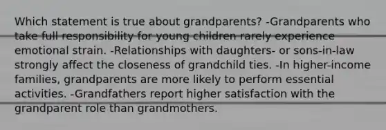 Which statement is true about grandparents? -Grandparents who take full responsibility for young children rarely experience emotional strain. -Relationships with daughters- or sons-in-law strongly affect the closeness of grandchild ties. -In higher-income families, grandparents are more likely to perform essential activities. -Grandfathers report higher satisfaction with the grandparent role than grandmothers.