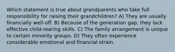 Which statement is true about grandparents who take full responsibility for raising their grandchildren? A) They are usually financially well-off. B) Because of the generation gap, they lack effective child-rearing skills. C) The family arrangement is unique to certain minority groups. D) They often experience considerable emotional and financial strain.