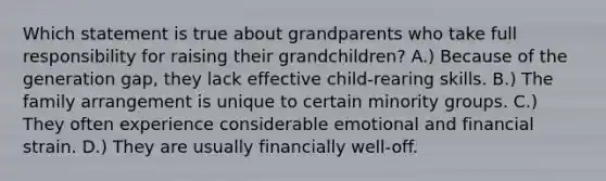 Which statement is true about grandparents who take full responsibility for raising their grandchildren? A.) Because of the generation gap, they lack effective child-rearing skills. B.) The family arrangement is unique to certain minority groups. C.) They often experience considerable emotional and financial strain. D.) They are usually financially well-off.