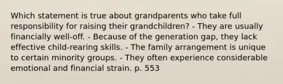 Which statement is true about grandparents who take full responsibility for raising their grandchildren? - They are usually financially well-off. - Because of the generation gap, they lack effective child-rearing skills. - The family arrangement is unique to certain minority groups. - They often experience considerable emotional and financial strain. p. 553